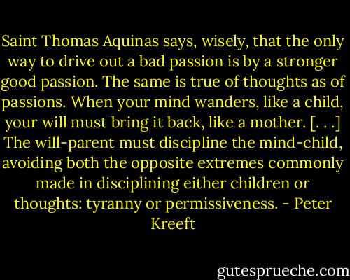 Saint Thomas Aquinas says, wisely, that the only way to drive out a bad passion is by a stronger good passion. The same is true of thoughts as of passions. When your mind wanders, like a child, your will must bring it back, like a mother. [. . .] The will-parent must discipline the mind-child, avoiding both the opposite extremes commonly made in disciplining either children or thoughts: tyranny or permissiveness. - Peter Kreeft