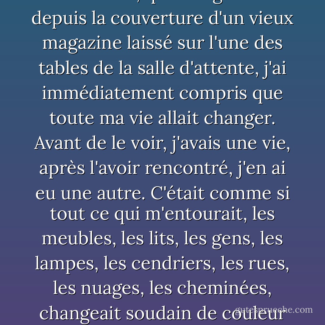 "Lorsque j'ai vu Mehmet pour la première fois, raconte Canan, sans avoir jamais vu Clint Eastwood, qui la regardait depuis la couverture d'un vieux magazine laissé sur l'une des tables de la salle d'attente, j'ai immédiatement compris que toute ma vie allait changer. Avant de le voir, j'avais une vie, après l'avoir rencontré, j'en ai eu une autre. C'était comme si tout ce qui m'entourait, les meubles, les lits, les gens, les lampes, les cendriers, les rues, les nuages, les cheminées, changeait soudain de couleur et de forme, et je me suis mise à admirer ce monde tout neuf" ". - Orhan Pamuk