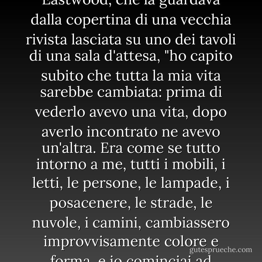 "Quando ho visto Mehmet per la prima volta", racconta Canan, senza aver mai visto Clint Eastwood, che la guardava dalla copertina di una vecchia rivista lasciata su uno dei tavoli di una sala d'attesa, "ho capito subito che tutta la mia vita sarebbe cambiata: prima di vederlo avevo una vita, dopo averlo incontrato ne avevo un'altra. Era come se tutto intorno a me, tutti i mobili, i letti, le persone, le lampade, i posacenere, le strade, le nuvole, i camini, cambiassero improvvisamente colore e forma, e io cominciai ad ammirare questo mondo nuovo di zecca" ". - Orhan Pamuk