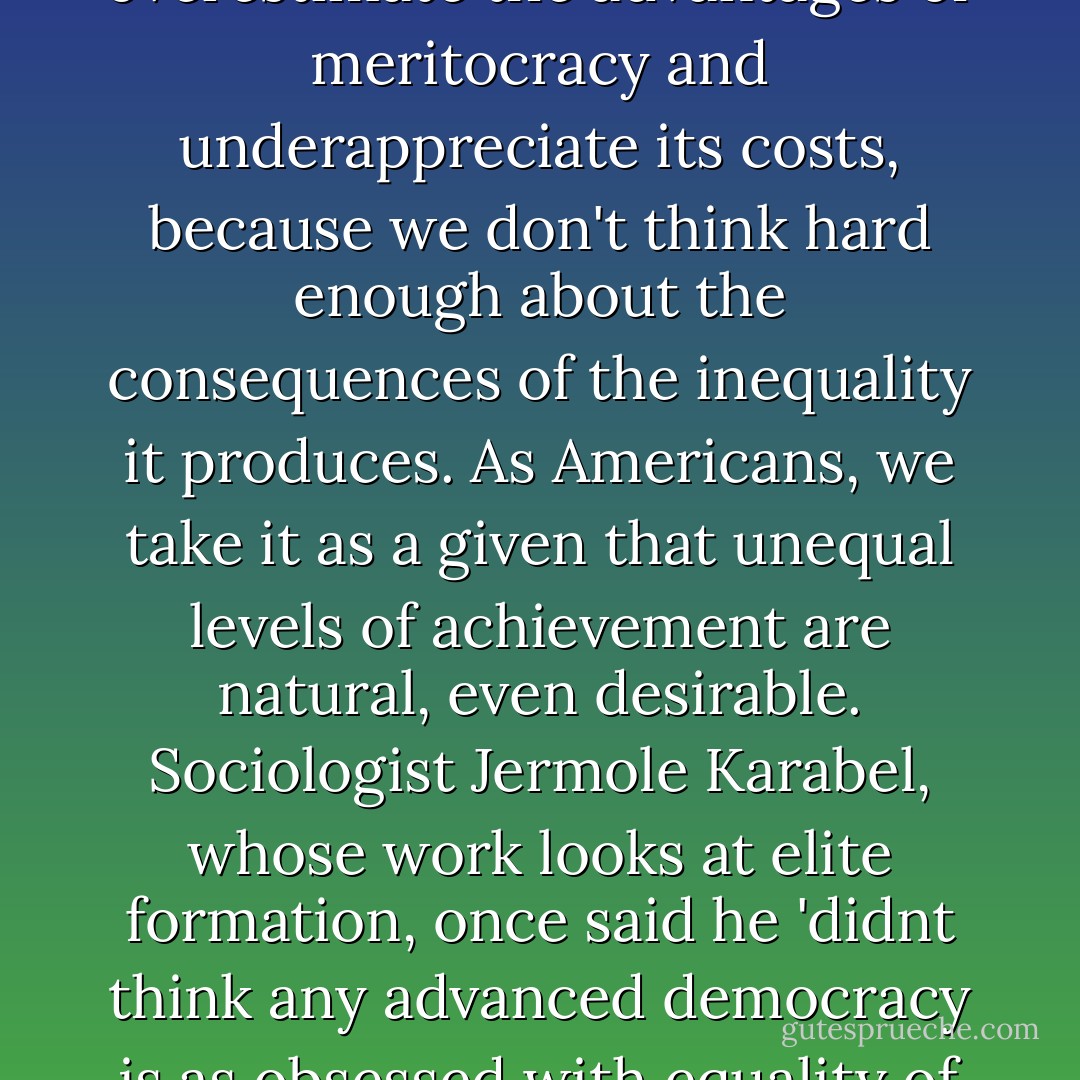 At its most basic, the logic of 'meritocracy' is ironclad: putting the most qualified, best equipped people into the positions of greates responsibility and import...But my central contention is that our near-religious fidelity to the meritocratic model comes with huge costs. We overestimate the advantages of meritocracy and underappreciate its costs, because we don't think hard enough about the consequences of the inequality it produces. As Americans, we take it as a given that unequal levels of achievement are natural, even desirable. Sociologist Jermole Karabel, whose work looks at elite formation, once said he 'didnt think any advanced democracy is as obsessed with equality of opportunity or as relatively unconcerned with equality of condition' as the United States. This is our central problem. And my proposed solution for correcting the excesses of our extreme version of meritocracy is quite simple: make America more equal - Christopher L. Hayes