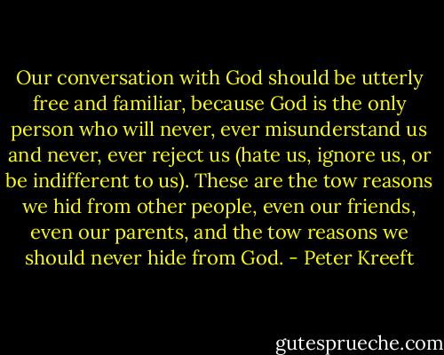 Our conversation with God should be utterly free and familiar, because God is the only person who will never, ever misunderstand us and never, ever reject us (hate us, ignore us, or be indifferent to us). These are the tow reasons we hid from other people, even our friends, even our parents, and the tow reasons we should never hide from God. - Peter Kreeft
