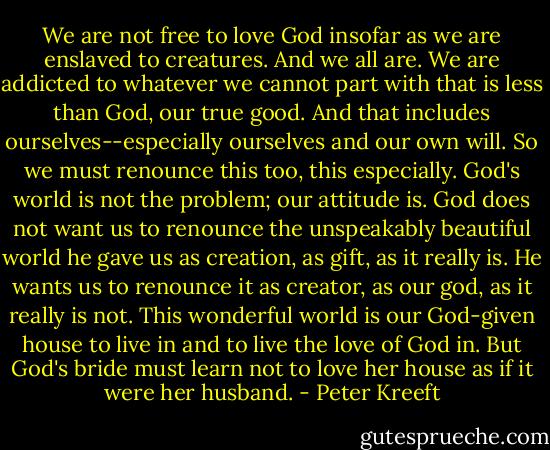 We are not free to love God insofar as we are enslaved to creatures. And we all are. We are addicted to whatever we cannot part with that is less than God, our true good. And that includes ourselves--especially ourselves and our own will. So we must renounce this too, this especially. God's world is not the problem; our attitude is. God does not want us to renounce the unspeakably beautiful world he gave us as creation, as gift, as it really is. He wants us to renounce it as creator, as our god, as it really is not. This wonderful world is our God-given house to live in and to live the love of God in. But God's bride must learn not to love her house as if it were her husband. - Peter Kreeft
