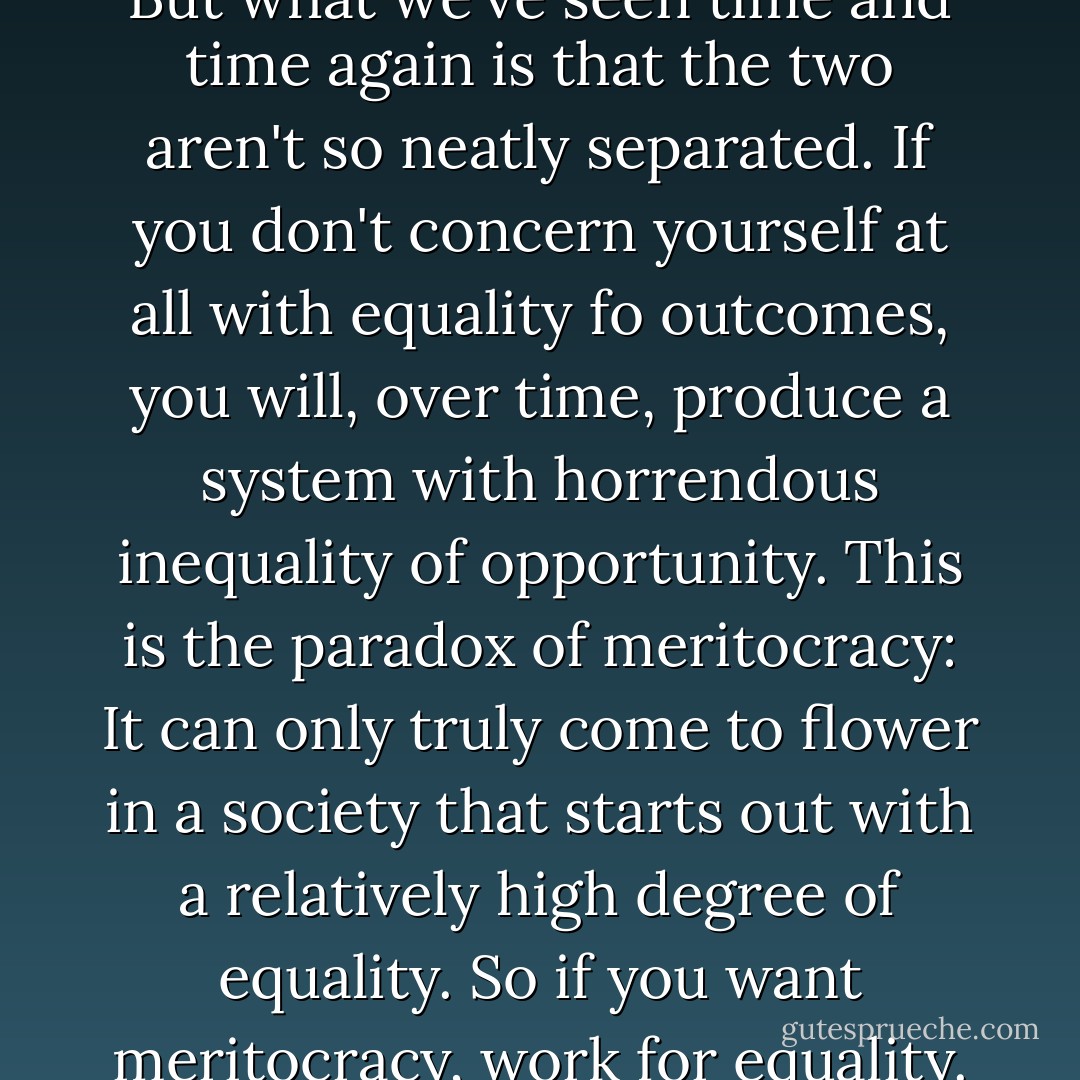 The first commendment of hte post 1970s meritocracy can be sumed up as follows: "Thou shall provide equality of opportunity to all, regardless of race, gender, or sexual oritentation, but worry not about equality of outcomes." But what we've seen time and time again is that the two aren't so neatly separated. If you don't concern yourself at all with equality fo outcomes, you will, over time, produce a system with horrendous inequality of opportunity. This is the paradox of meritocracy: It can only truly come to flower in a society that starts out with a relatively high degree of equality. So if you want meritocracy, work for equality. Because it is only in a society which values equality of actual outcomes, one that promotes the commonweal and social solidarity, that equal opportunity and earned mobility can flourish. - Christopher L. Hayes