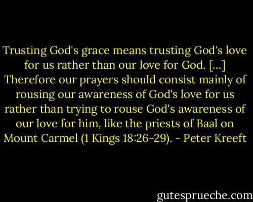 Trusting God's grace means trusting God's love for us rather than our love for God. […] Therefore our prayers should consist mainly of rousing our awareness of God's love for us rather than trying to rouse God's awareness of our love for him, like the priests of Baal on Mount Carmel (1 Kings 18:26-29). - Peter Kreeft