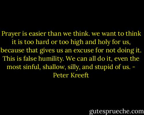 Prayer is easier than we think. we want to think it is too hard or too high and holy for us, because that gives us an excuse for not doing it. This is false humility. We can all do it, even the most sinful, shallow, silly, and stupid of us. - Peter Kreeft