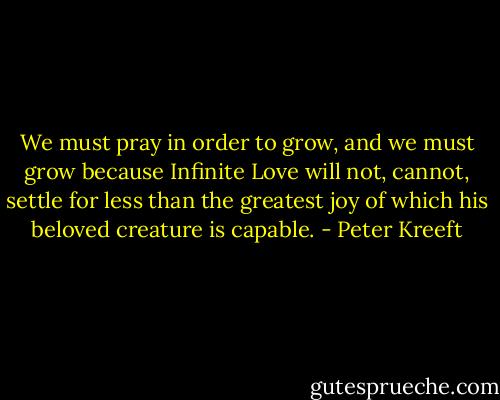 We must pray in order to grow, and we must grow because Infinite Love will not, cannot, settle for less than the greatest joy of which his beloved creature is capable. - Peter Kreeft