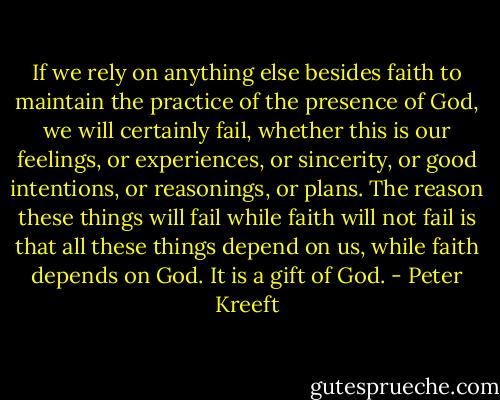 If we rely on anything else besides faith to maintain the practice of the presence of God, we will certainly fail, whether this is our feelings, or experiences, or sincerity, or good intentions, or reasonings, or plans. The reason these things will fail while faith will not fail is that all these things depend on us, while faith depends on God. It is a gift of God. - Peter Kreeft