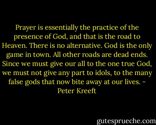 Prayer is essentially the practice of the presence of God, and that is the road to Heaven. There is no alternative. God is the only game in town. All other roads are dead ends. Since we must give our all to the one true God, we must not give any part to idols, to the many false gods that now bite away at our lives. - Peter Kreeft