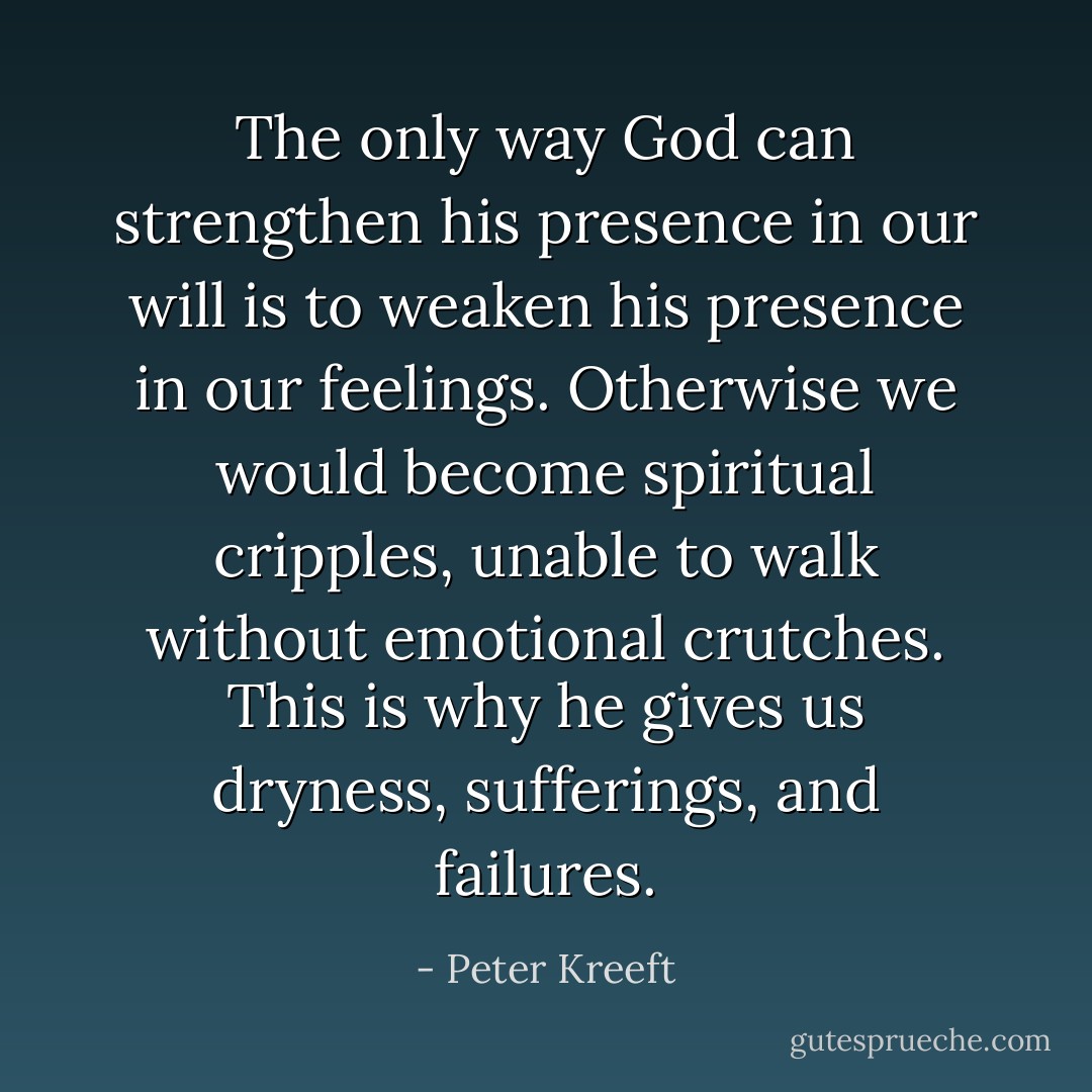 The only way God can strengthen his presence in our will is to weaken his presence in our feelings. Otherwise we would become spiritual cripples, unable to walk without emotional crutches. This is why he gives us dryness, sufferings, and failures. - Peter Kreeft