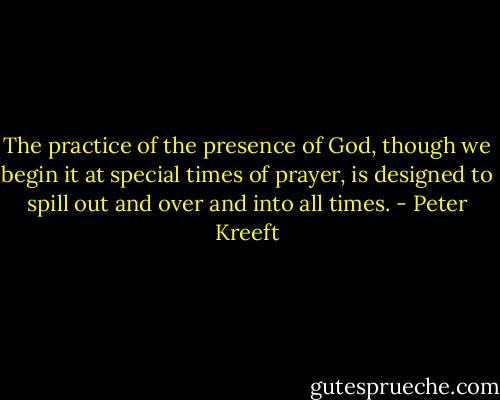 The practice of the presence of God, though we begin it at special times of prayer, is designed to spill out and over and into all times. - Peter Kreeft