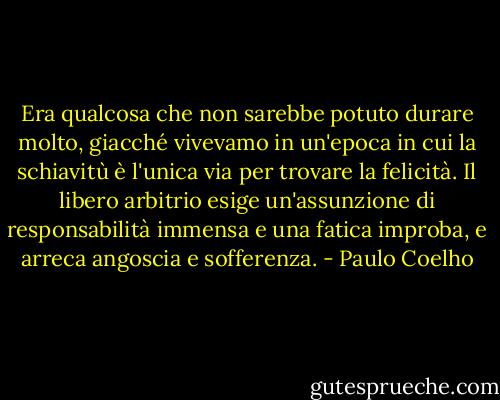Era qualcosa che non sarebbe potuto durare molto, giacché vivevamo in un'epoca in cui la schiavitù è l'unica via per trovare la felicità. Il libero arbitrio esige un'assunzione di responsabilità immensa e una fatica improba, e arreca angoscia e sofferenza. - Paulo Coelho