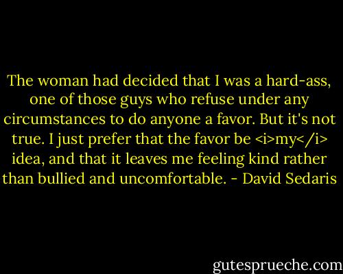 The woman had decided that I was a hard-ass, one of those guys who refuse under any circumstances to do anyone a favor. But it's not true. I just prefer that the favor be <i>my</i> idea, and that it leaves me feeling kind rather than bullied and uncomfortable. - David Sedaris