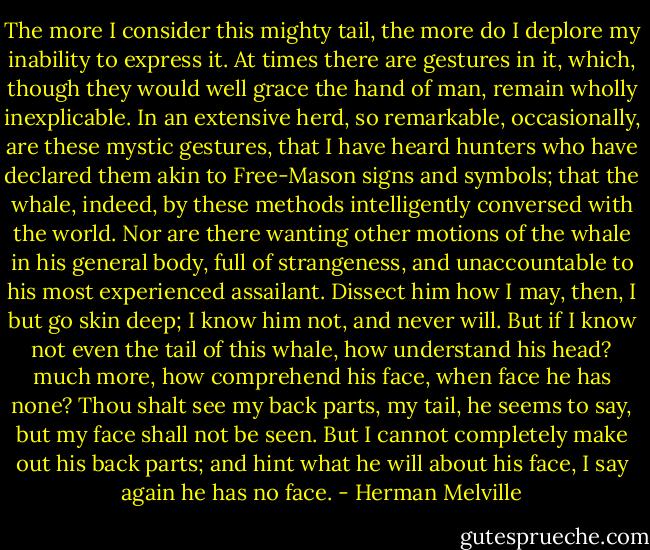 The more I consider this mighty tail, the more do I deplore my inability to express it. At times there are gestures in it, which, though they would well grace the hand of man, remain wholly inexplicable. In an extensive herd, so remarkable, occasionally, are these mystic gestures, that I have heard hunters who have declared them akin to Free-Mason signs and symbols; that the whale, indeed, by these methods intelligently conversed with the world. Nor are there wanting other motions of the whale in his general body, full of strangeness, and unaccountable to his most experienced assailant. Dissect him how I may, then, I but go skin deep; I know him not, and never will. But if I know not even the tail of this whale, how understand his head? much more, how comprehend his face, when face he has none? Thou shalt see my back parts, my tail, he seems to say, but my face shall not be seen. But I cannot completely make out his back parts; and hint what he will about his face, I say again he has no face. - Herman Melville