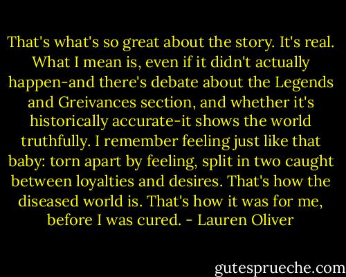 That's what's so great about the story. It's real. What I mean is, even if it didn't actually happen-and there's debate about the Legends and Greivances section, and whether it's historically accurate-it shows the world truthfully. I remember feeling just like that baby: torn apart by feeling, split in two caught between loyalties and desires.<br />That's how the diseased world is.<br />That's how it was for me, before I was cured. - Lauren Oliver