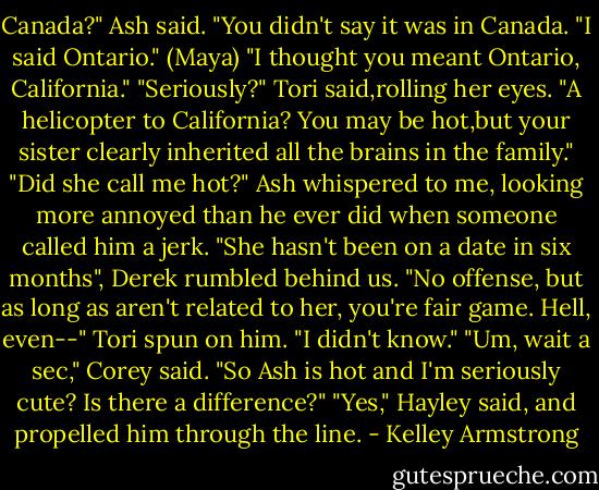 Canada?" Ash said. "You didn't say it was in Canada.<br />"I said Ontario." (Maya)<br />"I thought you meant Ontario, California."<br />"Seriously?" Tori said,rolling her eyes. "A helicopter to California? You may be hot,but your sister clearly inherited all the brains in the family."<br />"Did she call me hot?" Ash whispered to me, looking more annoyed than he ever did when someone called him a jerk.<br />"She hasn't been on a date in six months", Derek rumbled behind us. "No offense, but as long as aren't related to her, you're fair game. Hell, even--"<br />Tori spun on him. "I didn't know."<br />"Um, wait a sec," Corey said. "So Ash is hot and I'm seriously cute? Is there a difference?"<br />"Yes," Hayley said, and propelled him through the line. - Kelley Armstrong