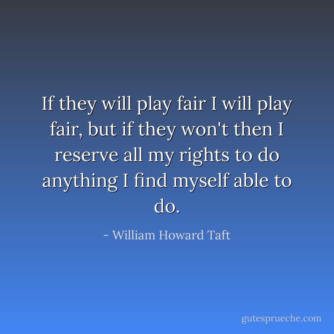 If they will play fair I will play fair, but if they won't then I reserve all my rights to do anything I find myself able to do. - William Howard Taft