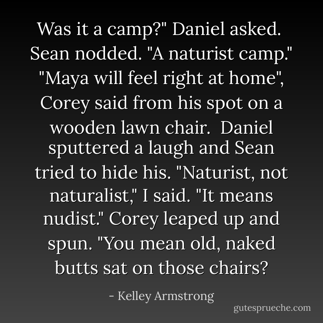 Was it a camp?" Daniel asked.<br /> Sean nodded. "A naturist camp."<br />"Maya will feel right at home", Corey said from his spot on a wooden lawn chair. <br />Daniel sputtered a laugh and Sean tried to hide his.<br />"Naturist, not naturalist," I said. "It means nudist."<br />Corey leaped up and spun. "You mean old, naked butts sat on those chairs? - Kelley Armstrong