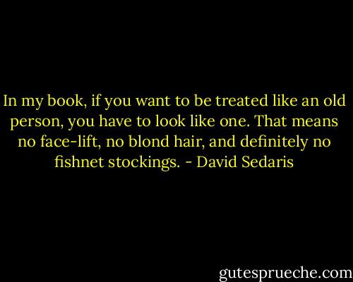 In my book, if you want to be treated like an old person, you have to look like one. That means no face-lift, no blond hair, and definitely no fishnet stockings. - David Sedaris