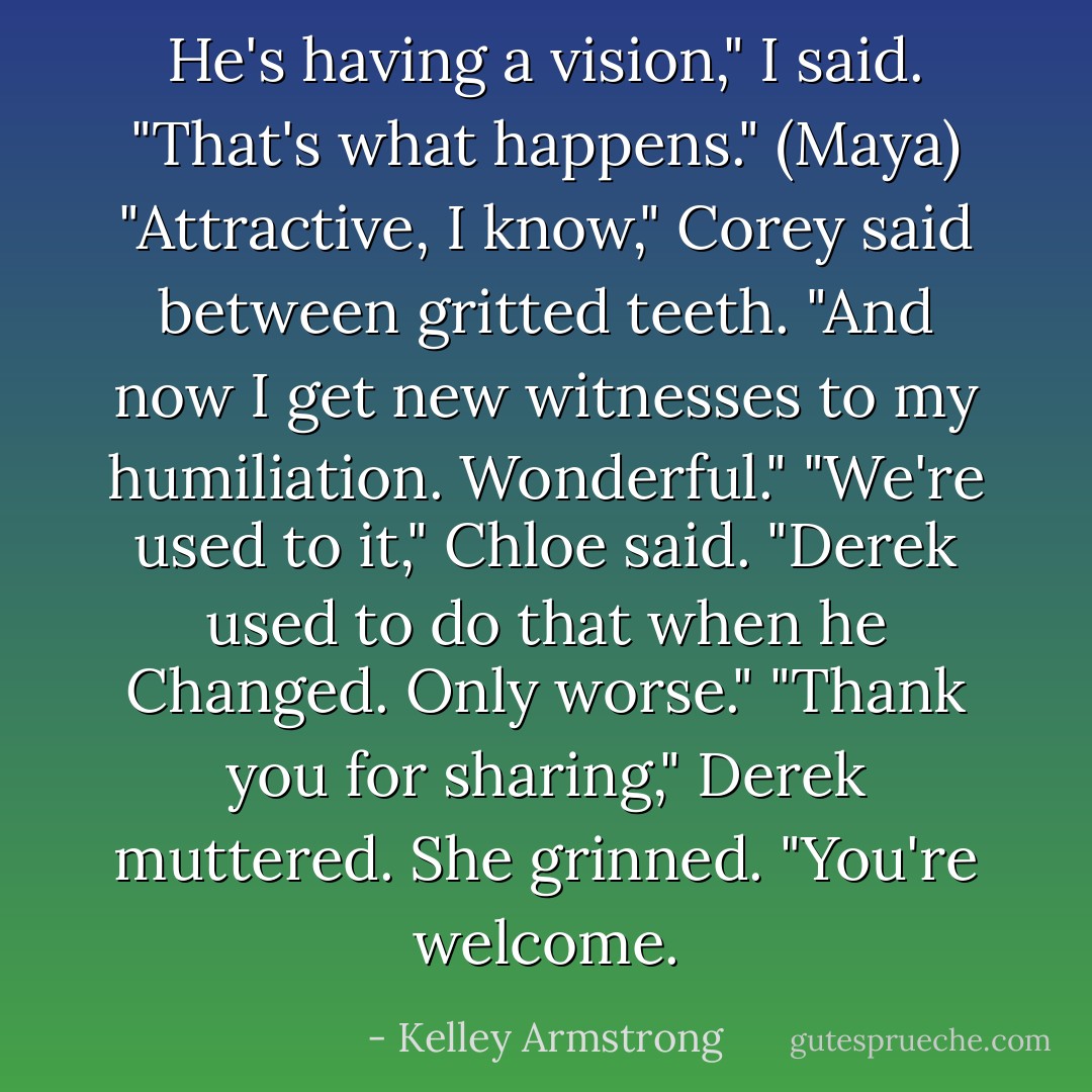 He's having a vision," I said. "That's what happens." (Maya)<br />"Attractive, I know," Corey said between gritted teeth. "And now I get new witnesses to my humiliation. Wonderful."<br />"We're used to it," Chloe said. "Derek used to do that when he Changed. Only worse."<br />"Thank you for sharing," Derek muttered.<br />She grinned. "You're welcome. - Kelley Armstrong
