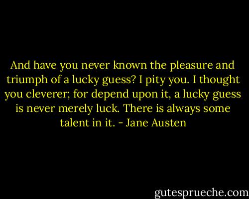 And have you never known the pleasure and triumph of a lucky guess? I pity you. I thought you cleverer; for depend upon it, a lucky guess is never merely luck. There is always some talent in it. - Jane Austen