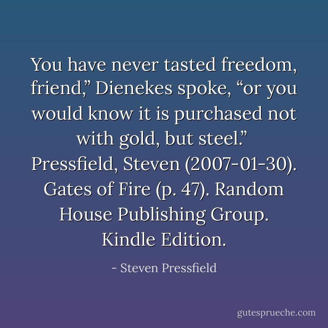You have never tasted freedom, friend,” Dienekes spoke, “or you would know it is purchased not with gold, but steel.”<br /><br />Pressfield, Steven (2007-01-30). Gates of Fire (p. 47). Random House Publishing Group. Kindle Edition. - Steven Pressfield