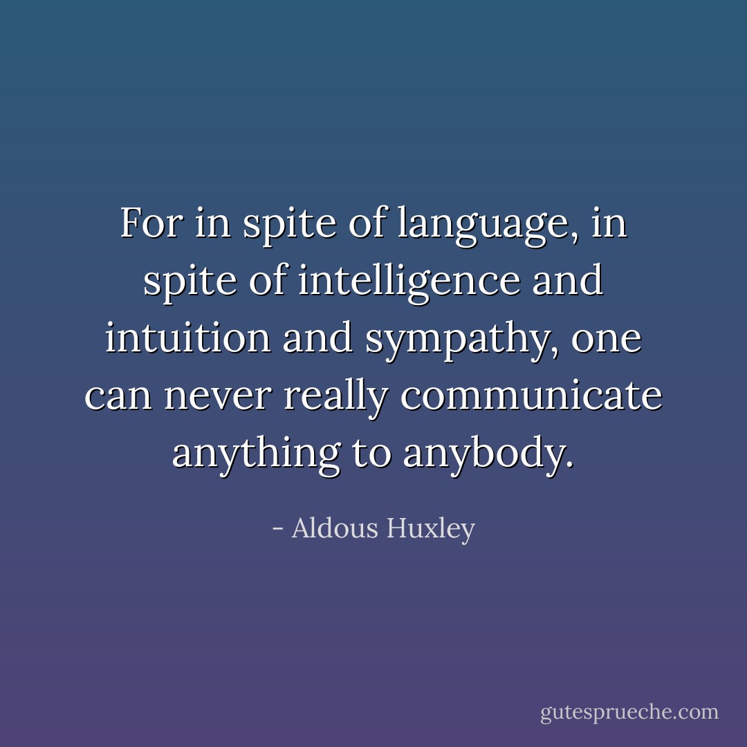 For in spite of language, in spite of intelligence and intuition and sympathy, one can never really communicate anything to anybody. - Aldous Huxley