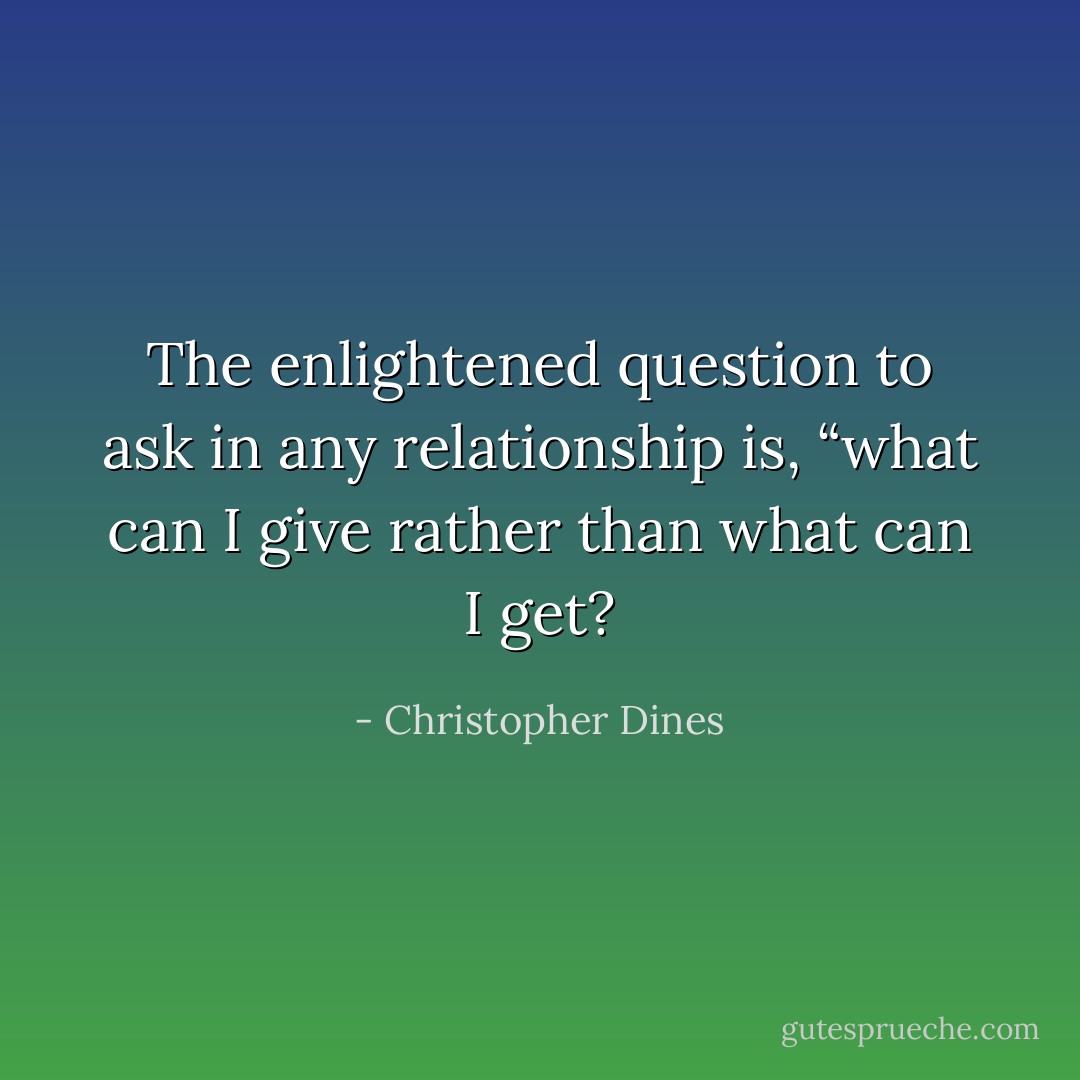 The enlightened question to ask in any relationship is, “what can I give rather than what can I get? - Christopher Dines