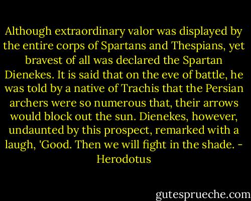 Although extraordinary valor was displayed by the entire corps of Spartans and Thespians, yet bravest of all was declared the Spartan Dienekes. It is said that on the eve of battle, he was told by a native of Trachis that the Persian archers were so numerous that, their arrows would block out the sun. Dienekes, however, undaunted by this prospect, remarked with a laugh, 'Good. Then we will fight in the shade. - Herodotus