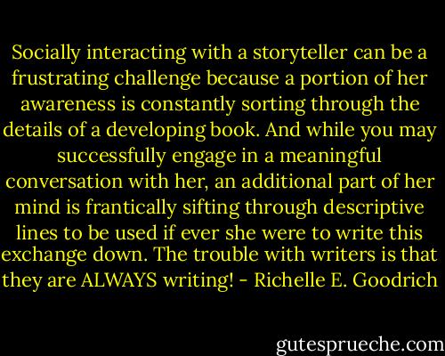 Socially interacting with a storyteller can be a frustrating challenge because a portion of her awareness is constantly sorting through the details of a developing book. And while you may successfully engage in a meaningful conversation with her, an additional part of her mind is frantically sifting through descriptive lines to be used if ever she were to write this exchange down. The trouble with writers is that they are ALWAYS writing! - Richelle E. Goodrich