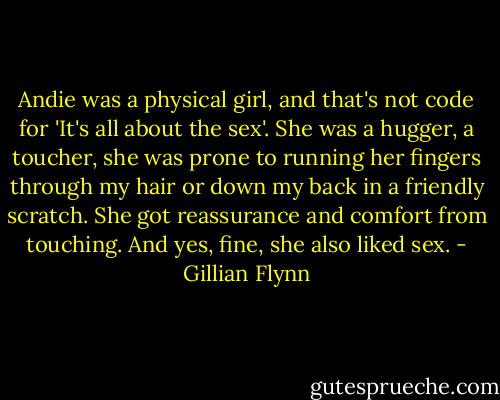 Andie was a physical girl, and that's not code for 'It's all about the sex'. She was a hugger, a toucher, she was prone to running her fingers through my hair or down my back in a friendly scratch. She got reassurance and comfort from touching. And yes, fine, she also liked sex. - Gillian Flynn