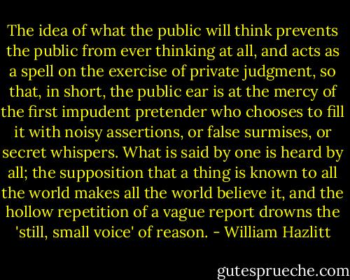 The idea of what the public will think prevents the public from ever thinking at all, and acts as a spell on the exercise of private judgment, so that, in short, the public ear is at the mercy of the first impudent pretender who chooses to fill it with noisy assertions, or false surmises, or secret whispers. What is said by one is heard by all; the supposition that a thing is known to all the world makes all the world believe it, and the hollow repetition of a vague report drowns the 'still, small voice' of reason. - William Hazlitt