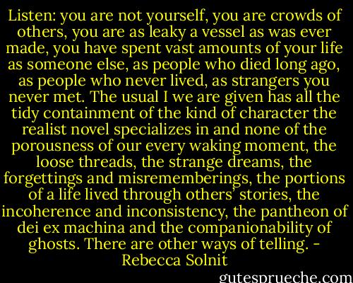 Listen: you are not yourself, you are crowds of others, you are as leaky a vessel as was ever made, you have spent vast amounts of your life as someone else, as people who died long ago, as people who never lived, as strangers you never met. The usual I we are given has all the tidy containment of the kind of character the realist novel specializes in and none of the porousness of our every waking moment, the loose threads, the strange dreams, the forgettings and misrememberings, the portions of a life lived through others’ stories, the incoherence and inconsistency, the pantheon of dei ex machina and the companionability of ghosts. There are other ways of telling. - Rebecca Solnit
