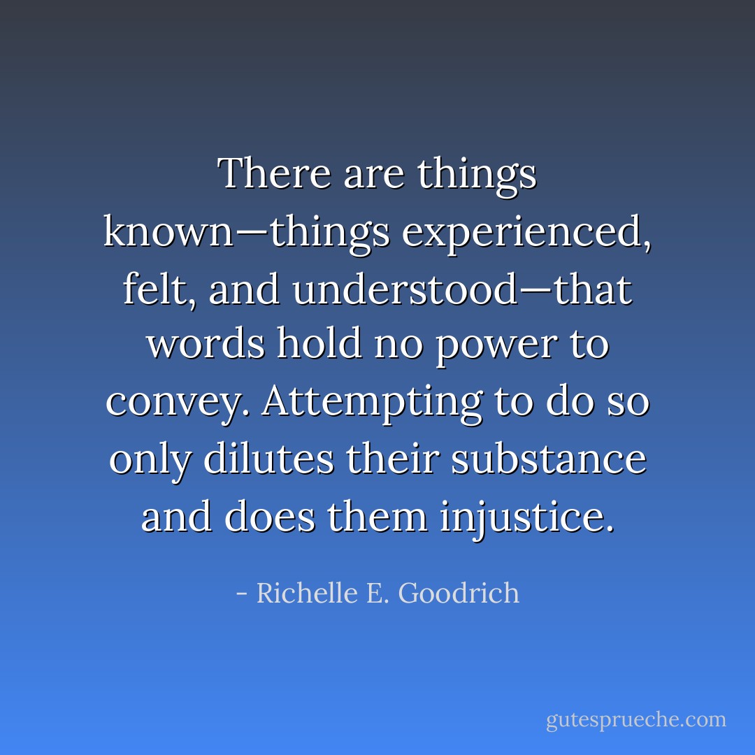 There are things known—things experienced, felt, and understood—that words hold no power to convey. Attempting to do so only dilutes their substance and does them injustice. - Richelle E. Goodrich