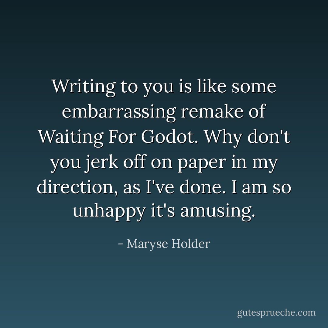 Writing to you is like some embarrassing remake of Waiting For Godot. Why don't you jerk off on paper in my direction, as I've done. I am so unhappy it's amusing. - Maryse Holder