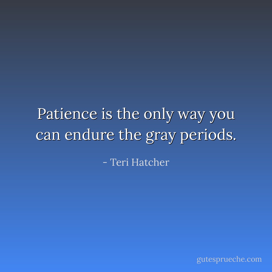 Patience is the only way you can endure the gray periods. - Teri Hatcher