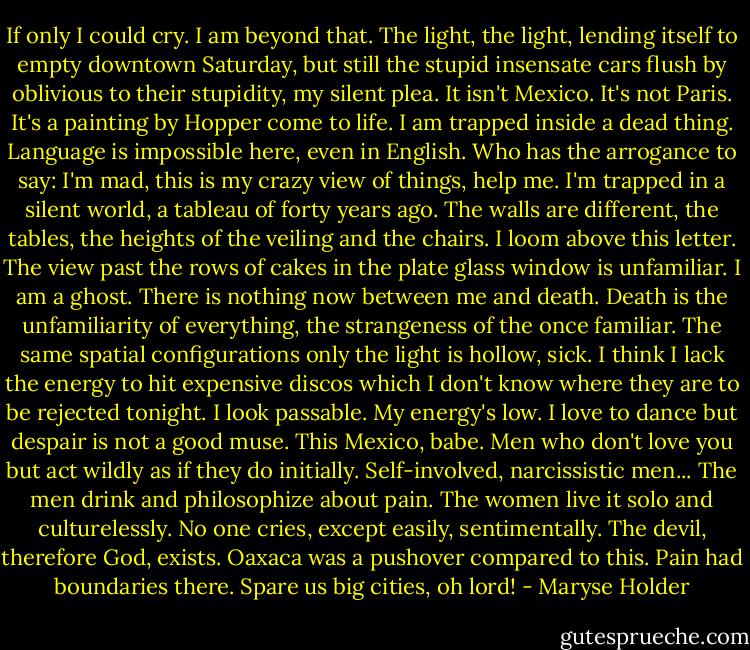 If only I could cry. I am beyond that. The light, the light, lending itself to empty downtown Saturday, but still the stupid insensate cars flush by oblivious to their stupidity, my silent plea.<br />It isn't Mexico. It's not Paris. It's a painting by Hopper come to life. I am trapped inside a dead thing. Language is impossible here, even in English. Who has the arrogance to say: I'm mad, this is my crazy view of things, help me.<br />I'm trapped in a silent world, a tableau of forty years ago. The walls are different, the tables, the heights of the veiling and the chairs. I loom above this letter. The view past the rows of cakes in the plate glass window is unfamiliar. I am a ghost. There is nothing now between me and death. Death is the unfamiliarity of everything, the strangeness of the once familiar. The same spatial configurations only the light is hollow, sick.<br />I think I lack the energy to hit expensive discos which I don't know where they are to be rejected tonight. I look passable. My energy's low. I love to dance but despair is not a good muse.<br />This Mexico, babe. Men who don't love you but act wildly as if they do initially. Self-involved, narcissistic men... The men drink and philosophize about pain. The women live it solo and culturelessly. No one cries, except easily, sentimentally. The devil, therefore God, exists.<br />Oaxaca was a pushover compared to this. Pain had boundaries there.<br />Spare us big cities, oh lord! - Maryse Holder