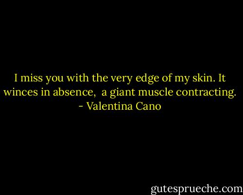 I miss you with the very edge of my skin.<br />It winces in absence, <br />a giant muscle contracting. - Valentina Cano