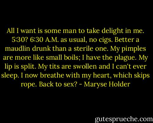 All I want is some man to take delight in me. 5:30? 6:30 A.M. as usual, no cigs. Better a maudlin drunk than a sterile one. My pimples are more like small boils; I have the plague. My lip is split. My tits are swollen and I can't ever sleep. I now breathe with my heart, which skips rope. Back to sex? - Maryse Holder