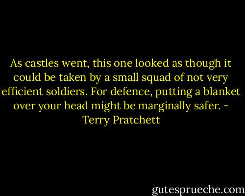 As castles went, this one looked as though it could be taken by a small squad of not very efficient soldiers. For defence, putting a blanket over your head might be marginally safer. - Terry Pratchett