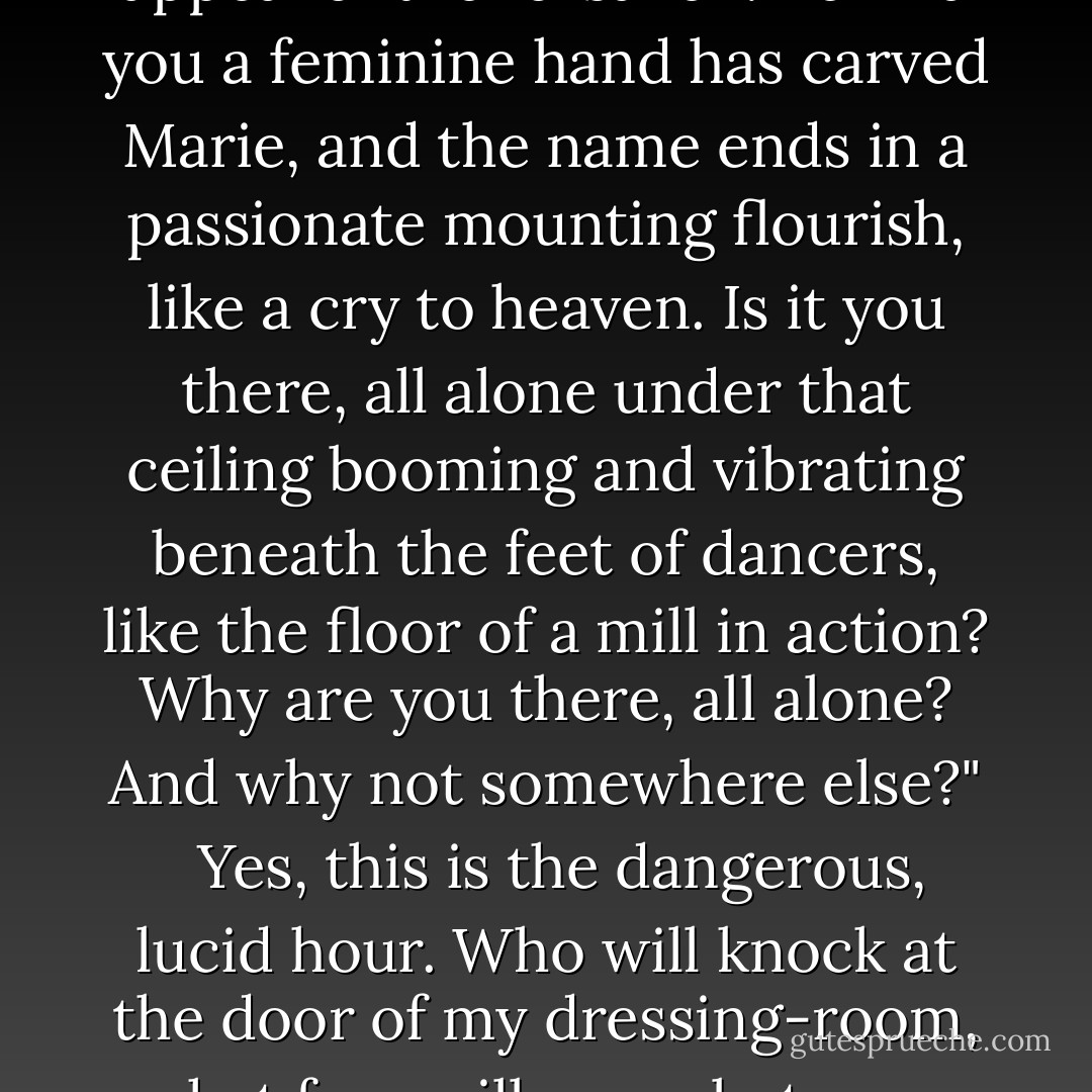 After three years of music-hall and theatre I'm still the same: always ready too soon.<br /><br /> Ten thirty-five. . . . I'd better open that book lying on the make-up shelf, even though I've read it over and over again, or the copy of Paris-Sport the dresser was marking just now with my eyebrow pencil; otherwise I'll find myself all alone, face to face with that painted mentor who gazes at me from the other side of the looking-glass, with deep-set eyes under lids smeared with purplish grease-paint. Her cheek-bones are as brightly coloured as garden phlox and her blackish-red lips gleam as though they were varnished. She gazes at me for a long time and I know she is going to speak to me. She is going to say:<br /><br />"Is that you there? All alone, therr in that cage where idle, impatient, imprisoned hands have scored the white walls with interlaced initials and embellished them with crude, indecent shapes? On those plaster walls reddened nails, like yours, have unconsciously inscribed the appeal of the forsaken. Behind you a feminine hand has carved Marie, and the name ends in a passionate mounting flourish, like a cry to heaven. Is it you there, all alone under that ceiling booming and vibrating beneath the feet of dancers, like the floor of a mill in action? Why are you there, all alone? And why not somewhere else?"<br /><br /> Yes, this is the dangerous, lucid hour. Who will knock at the door of my dressing-room, what face will come between me and the painted-mentor peering at me from the other side of the looking-glass? Chance, my master and my friend, will, I feel sure, deign once again to send me the spirits of his unruly kingdom. All my trust is now in him----and in myself. But above all in him, for when I go under he always fishes me out, seizing and shaking me like a life-saving dog whose teeth tear my skin a little every time. So now, whenever I despair, I no longer expect my end, but some bit of luck, some commonplace little miracle which, like a glittering link, will mend again the necklace of my days.<br /><br /> Faith, that is what it is, genuine faith, as blind as it sometimes pretends to be, with all the dissembling renunciations of faith, and that obstinacy which makes it continue to hope even at the moment if crying. "I am utterly forsaken!" There is no doubt that, if ever my heart were to call my master Chance by another name, I should make an excellent Catholic. - Colette Gauthier-Villars