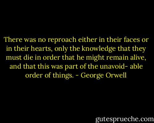 There was no reproach either in their faces or in their hearts,<br />only the knowledge that they must die in order that he<br />might remain alive, and that this was part of the unavoid-<br />able order of things. - George Orwell
