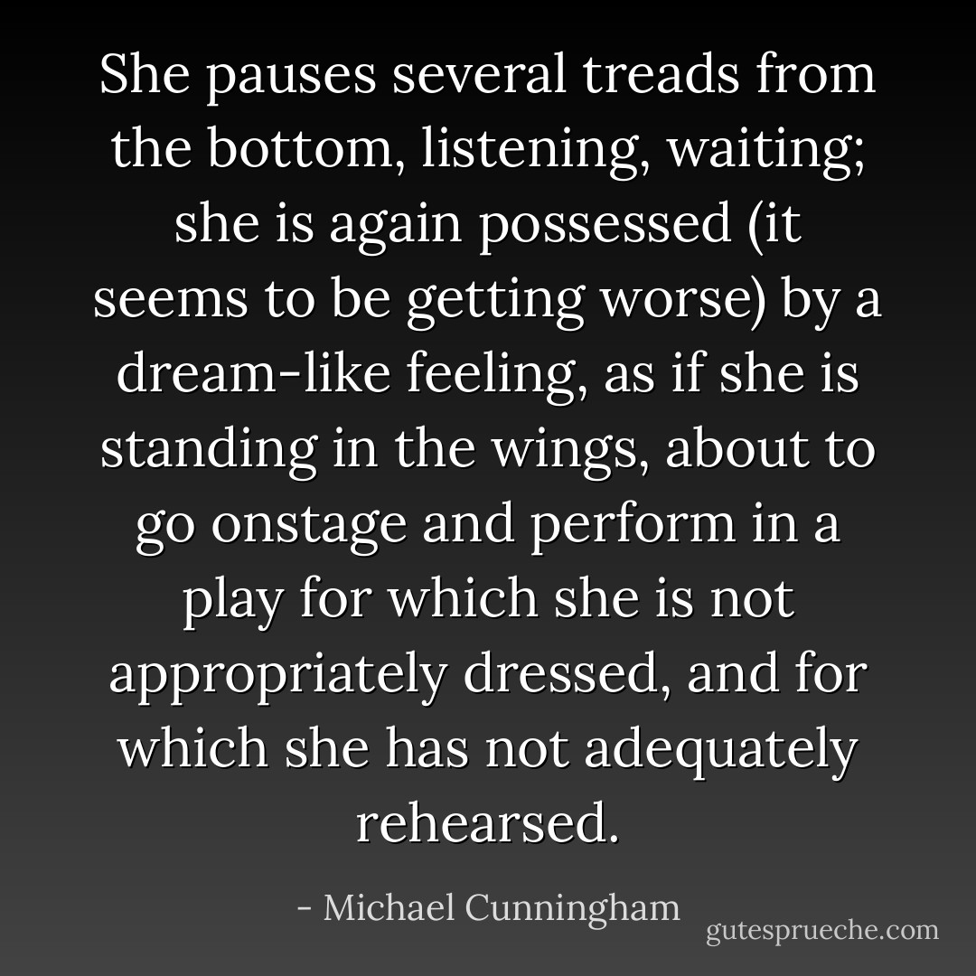 She pauses several treads from the bottom, listening, waiting; she is again possessed (it seems to be getting worse) by a dream-like feeling, as if she is standing in the wings, about to go onstage and perform in a play for which she is not appropriately dressed, and for which she has not adequately rehearsed. - Michael Cunningham