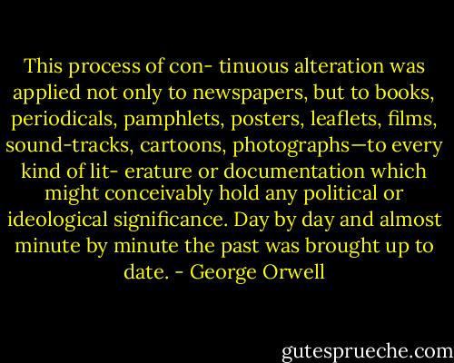 This process of con-<br />tinuous alteration was applied not only to newspapers, but<br />to books, periodicals, pamphlets, posters, leaflets, films,<br />sound-tracks, cartoons, photographs—to every kind of lit-<br />erature or documentation which might conceivably hold<br />any political or ideological significance. Day by day and<br />almost minute by minute the past was brought up to date. - George Orwell