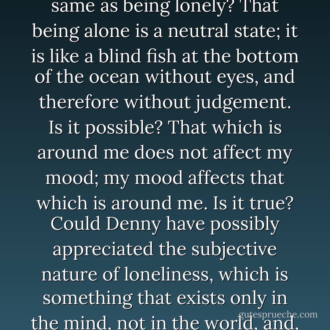 Did he understand, as those interminable minutes ticked by, that being alone is not the same as being lonely? That being alone is a neutral state; it is like a blind fish at the bottom of the ocean without eyes, and therefore without judgement. Is it possible? That which is around me does not affect my mood; my mood affects that which is around me. Is it true? Could Denny have possibly appreciated the subjective nature of loneliness, which is something that exists only in the mind, not in the world, and, like a virus, is unable to survive without a willing host? - Garth Stein