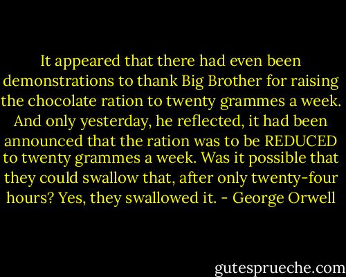 It appeared that there had even been demonstrations to thank Big Brother for raising the chocolate ration to twenty grammes a week. And only yesterday, he reflected, it had been announced that the ration was to be REDUCED to twenty grammes a week. Was it possible that they could swallow that, after only twenty-four hours? Yes, they swallowed it. - George Orwell