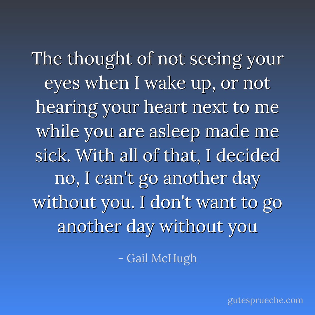 The thought of not seeing your eyes when I wake up, or not hearing your heart next to me while you are asleep made me sick. With all of that, I decided no, I can't go another day without you. I don't want to go another day without you - Gail McHugh