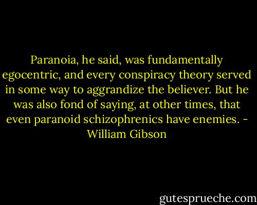 Paranoia, he said, was fundamentally egocentric, and every conspiracy theory served in some way to aggrandize the believer.<br />But he was also fond of saying, at other times, that even paranoid schizophrenics have enemies. - William Gibson