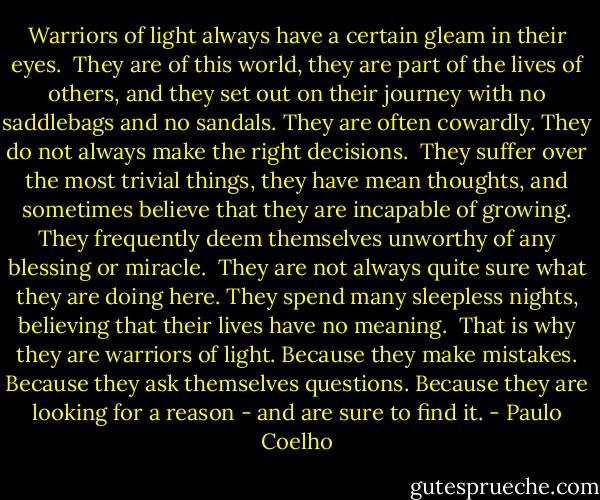 Warriors of light always have a certain gleam in their eyes.<br /><br />They are of this world, they are part of the lives of others, and they set out on their journey with no saddlebags and no sandals. They are often cowardly. They do not always make the right decisions.<br /><br />They suffer over the most trivial things, they have mean thoughts, and sometimes believe that they are incapable of growing. They frequently deem themselves unworthy of any blessing or miracle.<br /><br />They are not always quite sure what they are doing here. They spend many sleepless nights, believing that their lives have no meaning.<br /><br />That is why they are warriors of light. Because they make mistakes. Because they ask themselves questions. Because they are looking for a reason - and are sure to find it. - Paulo Coelho