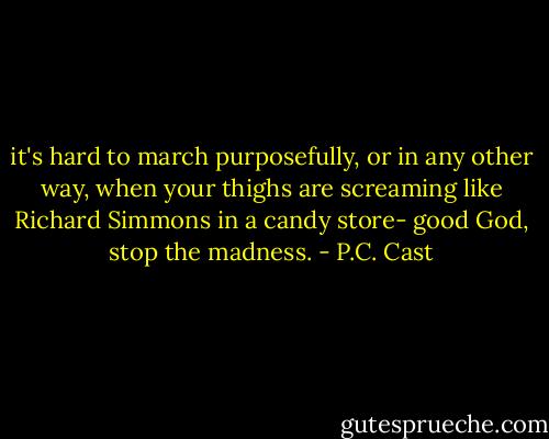 it's hard to march purposefully, or in any other way, when your thighs are screaming like Richard Simmons in a candy store- good God, stop the madness. - P.C. Cast