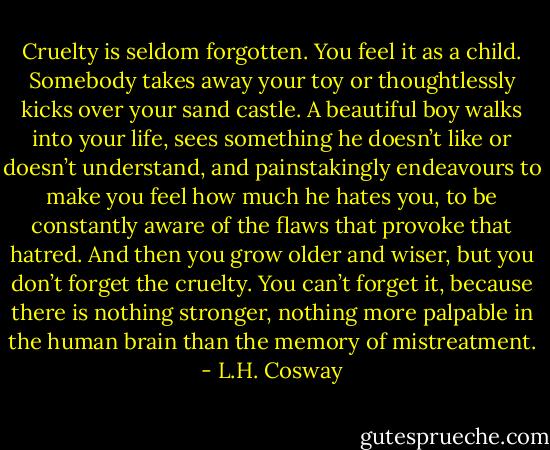 Cruelty is seldom forgotten. You feel it as a child. Somebody takes away your toy or thoughtlessly kicks over your sand castle. A beautiful boy walks into your life, sees something he doesn’t like or doesn’t understand, and painstakingly endeavours to make you feel how much he hates you, to be constantly aware of the flaws that provoke that hatred. And then you grow older and wiser, but you don’t forget the cruelty. You can’t forget it, because there is nothing stronger, nothing more palpable in the human brain than the memory of mistreatment. - L.H. Cosway